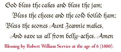 God bless the cakes and bless the jam; Bless the cheese and the cold boiled ham; Bless the scones Aunt Jeannie makes, And save us all from belly-aches. Amen. By Robert Service.